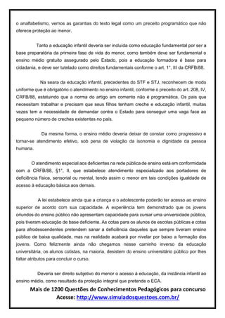 Mais de 1200 Questões de Conhecimentos Pedagógicos para concurso
Acesse: http://www.simuladosquestoes.com.br/
o analfabetismo, vemos as garantias do texto legal como um preceito programático que não
oferece proteção ao menor.
Tanto a educação infantil deveria ser incluída como educação fundamental por ser a
base preparatória da primeira fase de vida do menor, como também deve ser fundamental o
ensino médio gratuito assegurado pelo Estado, pois a educação formadora é base para
cidadania, e deve ser tutelado como direitos fundamentais conforme o art. 1°, III da CRFB/88.
Na seara da educação infantil, precedentes do STF e STJ, reconhecem de modo
uniforme que é obrigatório o atendimento no ensino infantil, conforme o preceito do art. 208, IV,
CRFB/88, estatuindo que a norma do artigo em comento não é programática. Os pais que
necessitam trabalhar e precisam que seus filhos tenham creche e educação infantil, muitas
vezes tem a necessidade de demandar contra o Estado para conseguir uma vaga face ao
pequeno número de creches existentes no país.
Da mesma forma, o ensino médio deveria deixar de constar como progressivo e
tornar-se atendimento efetivo, sob pena de violação da isonomia e dignidade da pessoa
humana.
O atendimento especial aos deficientes na rede pública de ensino está em conformidade
com a CRFB/88, §1°, II, que estabelece atendimento especializado aos portadores de
deficiência física, sensorial ou mental, tendo assim o menor em tais condições igualdade de
acesso à educação básica aos demais.
A lei estabelece ainda que a criança e o adolescente poderão ter acesso ao ensino
superior de acordo com sua capacidade. A experiência tem demonstrado que os jovens
oriundos do ensino público não apresentam capacidade para cursar uma universidade pública,
pois tiveram educação de base deficiente. As cotas para os alunos de escolas públicas e cotas
para afrodescendentes pretendem sanar a deficiência daqueles que sempre tiveram ensino
público de baixa qualidade, mas na realidade acabará por nivelar por baixo a formação dos
jovens. Como felizmente ainda não chegamos nesse caminho inverso da educação
universitária, os alunos cotistas, na maioria, desistem do ensino universitário público por lhes
faltar atributos para concluir o curso.
Deveria ser direito subjetivo do menor o acesso à educação, da instância infantil ao
ensino médio, como resultado da proteção integral que pretende o ECA.
 