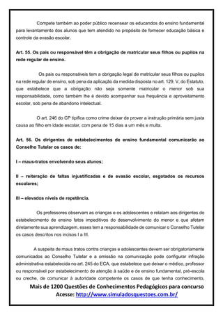 Mais de 1200 Questões de Conhecimentos Pedagógicos para concurso
Acesse: http://www.simuladosquestoes.com.br/
Compete também ao poder público recensear os educandos do ensino fundamental
para levantamento dos alunos que tem atendido no propósito de fornecer educação básica e
controle da evasão escolar.
Art. 55. Os pais ou responsável têm a obrigação de matricular seus filhos ou pupilos na
rede regular de ensino.
Os pais ou responsáveis tem a obrigação legal de matricular seus filhos ou pupilos
na rede regular de ensino, sob pena da aplicação da medida disposta no art. 129, V, do Estatuto,
que estabelece que a obrigação não seja somente matricular o menor sob sua
responsabilidade, como também lhe é devido acompanhar sua frequência e aproveitamento
escolar, sob pena de abandono intelectual.
O art. 246 do CP tipifica como crime deixar de prover a instrução primária sem justa
causa ao filho em idade escolar, com pena de 15 dias a um mês e multa.
Art. 56. Os dirigentes de estabelecimentos de ensino fundamental comunicarão ao
Conselho Tutelar os casos de:
I – maus-tratos envolvendo seus alunos;
II – reiteração de faltas injustificadas e de evasão escolar, esgotados os recursos
escolares;
III – elevados níveis de repetência.
Os professores observam as crianças e os adolescentes e relatam aos dirigentes do
estabelecimento de ensino fatos impeditivos do desenvolvimento do menor e que afetam
diretamente sua aprendizagem, esses tem a responsabilidade de comunicar o Conselho Tutelar
os casos descritos nos incisos I a III.
A suspeita de maus tratos contra crianças e adolescentes devem ser obrigatoriamente
comunicados ao Conselho Tutelar e a omissão na comunicação pode configurar infração
administrativa estabelecida no art. 245 do ECA, que estabelece que deixar o médico, professor
ou responsável por estabelecimento de atenção à saúde e de ensino fundamental, pré-escola
ou creche, de comunicar à autoridade competente os casos de que tenha conhecimento,
 