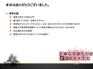 本日はありがとうございました。
 参考文献
 実務で役立つWBS入門
 誰も教えてくれない 計画するスキル
 先制型プロジェクト・マネジメント―なぜ、あなたのプロジェクトは失敗するのか
 図解入門業界研究最新IT・ネット業界の動向とカラクリがよ~くわかる本
 SEを極める50の鉄則
 面倒くさがりやでもうまくいく ラクな段取り
 