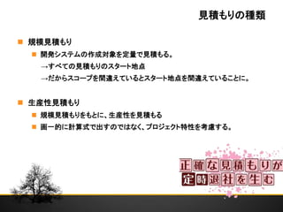 見積もりの種類
 規模見積もり
 開発システムの作成対象を定量で見積もる。
→すべての見積もりのスタート地点
→だからスコープを間違えているとスタート地点を間違えていることに。
 生産性見積もり
 規模見積もりをもとに、生産性を見積もる
 画一的に計算式で出すのではなく、プロジェクト特性を考慮する。
 