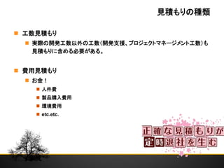 見積もりの種類
 工数見積もり
 実際の開発工数以外の工数（開発支援、プロジェクトマネージメント工数）も
見積もりに含める必要がある。
 費用見積もり
 お金！
 人件費
 製品購入費用
 環境費用
 etc.etc.
 