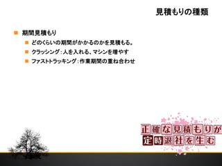 見積もりの種類
 期間見積もり
 どのくらいの期間がかかるのかを見積もる。
 クラッシング：人を入れる、マシンを増やす
 ファストトラッキング：作業期間の重ね合わせ
 