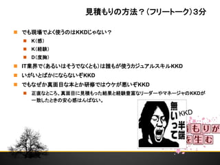 見積もりの方法？（フリートーク）３分
 でも現場でよく使うのはKKDじゃない？
 K（感）
 K（経験）
 D（度胸）
 IT業界で（あるいはそうでなくとも）は誰もが使うカジュアルスキルKKD
 いがいとばかにならないぞKKD
 でもなぜか真面目な本とか研修ではウケが悪いぞKKD
 正直なところ、真面目に見積もった結果と経験豊富なリーダーやマネージャのKKDが
一致したときの安心感はんぱない。
 