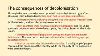The consequences of decolonisation
Although the new countries were optimistic about their future right after
obtaining their independence, they soon had to face several problems:
- The borders were arbitrarily designed, and this caused frequent wars
(both civil wars, and wars between two countries).
- Most countries were not developed technologically, and fell under
economic dependence of the old metropolis, the United States or the Soviet
Union.
- The strong growth of population caused malnutrition and health
deficiencies. The new born countries could not afford maintaining a proper
education system.
- Most of the countries became dictatorships. A small group of people
controlled the economy of the country, while the majority of the population
were extremely poor.
 