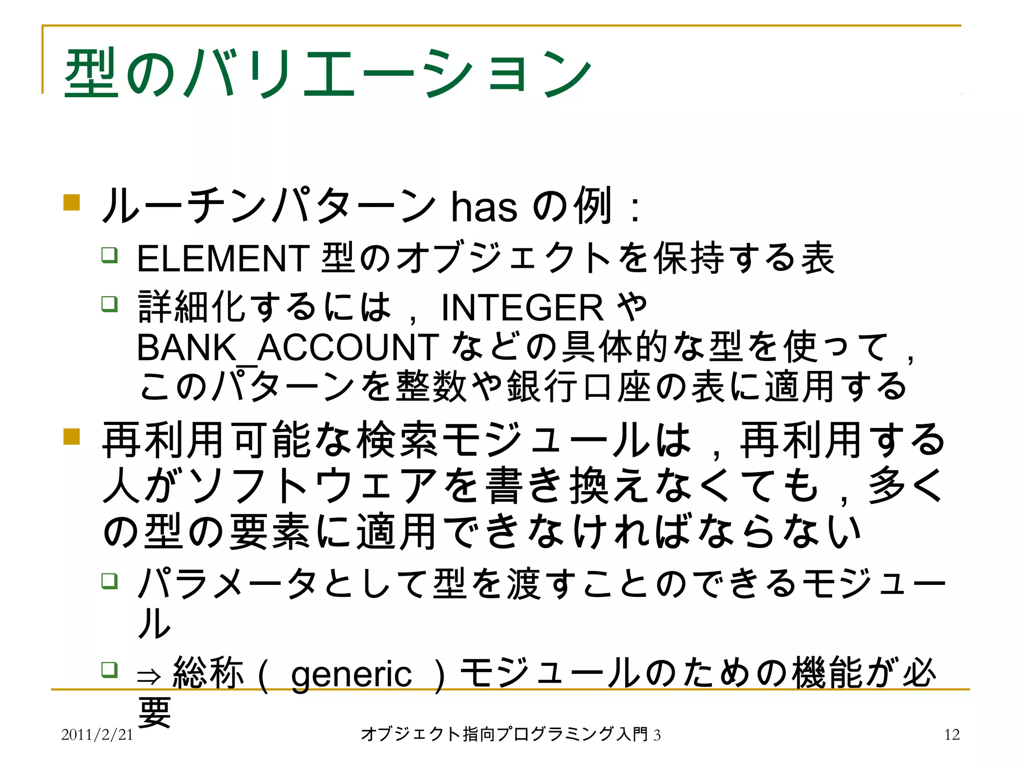 2011/2/21
型のバリエーション
 ルーチンパターン has の例：
 ELEMENT 型のオブジェクトを保持する表
 詳細化するには， INTEGER や
BANK_ACCOUNT などの具体的な型を使って，
このパターンを整数や銀行口座の表に適用する
 再利用可能な検索モジュールは，再利用する
人がソフトウェアを書き換えなくても，多く
の型の要素に適用できなければならない
 パラメータとして型を渡すことのできるモジュー
ル
 ⇒ 総称（ generic ）モジュールのための機能が必
要 12オブジェクト指向プログラミング入門 3
 