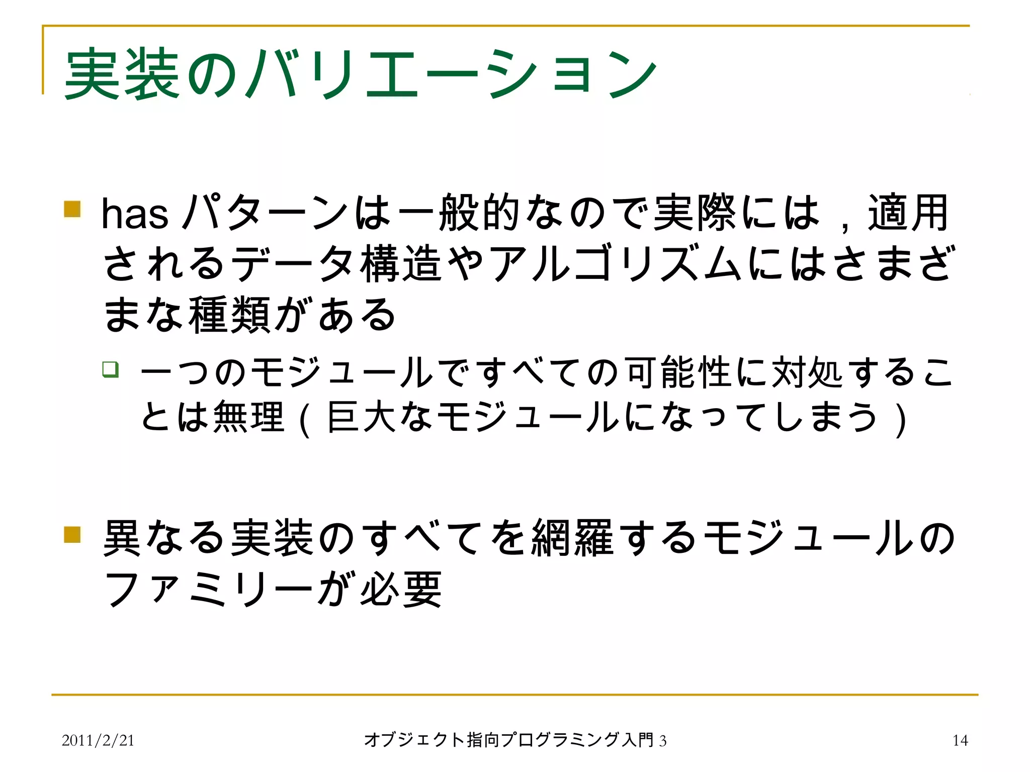 2011/2/21
実装のバリエーション
 has パターンは一般的なので実際には，適用
されるデータ構造やアルゴリズムにはさまざ
まな種類がある
 一つのモジュールですべての可能性に対処するこ
とは無理（巨大なモジュールになってしまう）
 異なる実装のすべてを網羅するモジュールの
ファミリーが必要
14オブジェクト指向プログラミング入門 3
 