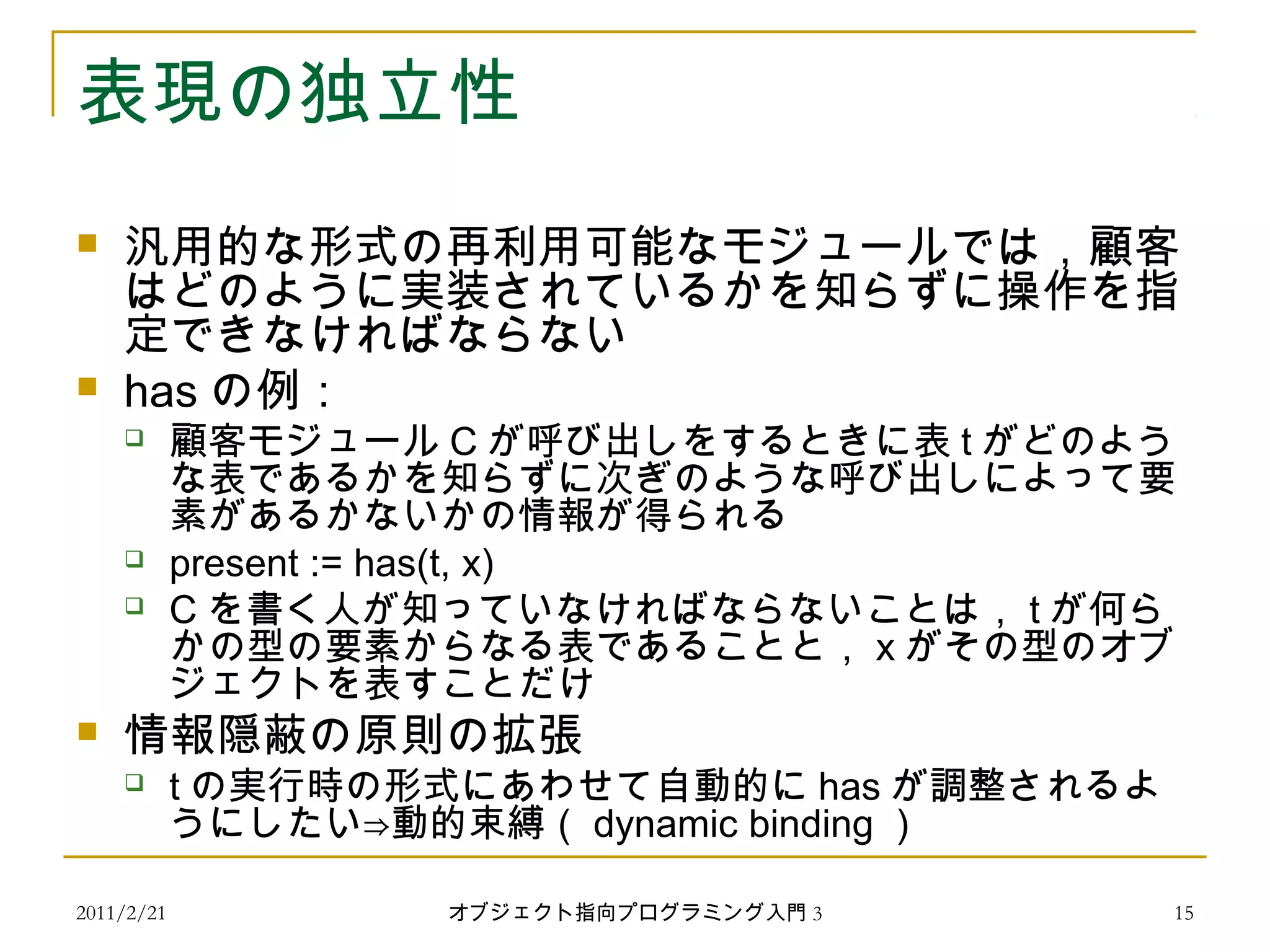 2011/2/21
表現の独立性
 汎用的な形式の再利用可能なモジュールでは，顧客
はどのように実装されているかを知らずに操作を指
定できなければならない
 has の例：
 顧客モジュール C が呼び出しをするときに表 t がどのよう
な表であるかを知らずに次ぎのような呼び出しによって要
素があるかないかの情報が得られる
 present := has(t, x)
 C を書く人が知っていなければならないことは， t が何ら
かの型の要素からなる表であることと， x がその型のオブ
ジェクトを表すことだけ
 情報隠蔽の原則の拡張
 t の実行時の形式にあわせて自動的に has が調整されるよ
うにしたい⇒動的束縛（ dynamic binding ）
15オブジェクト指向プログラミング入門 3
 