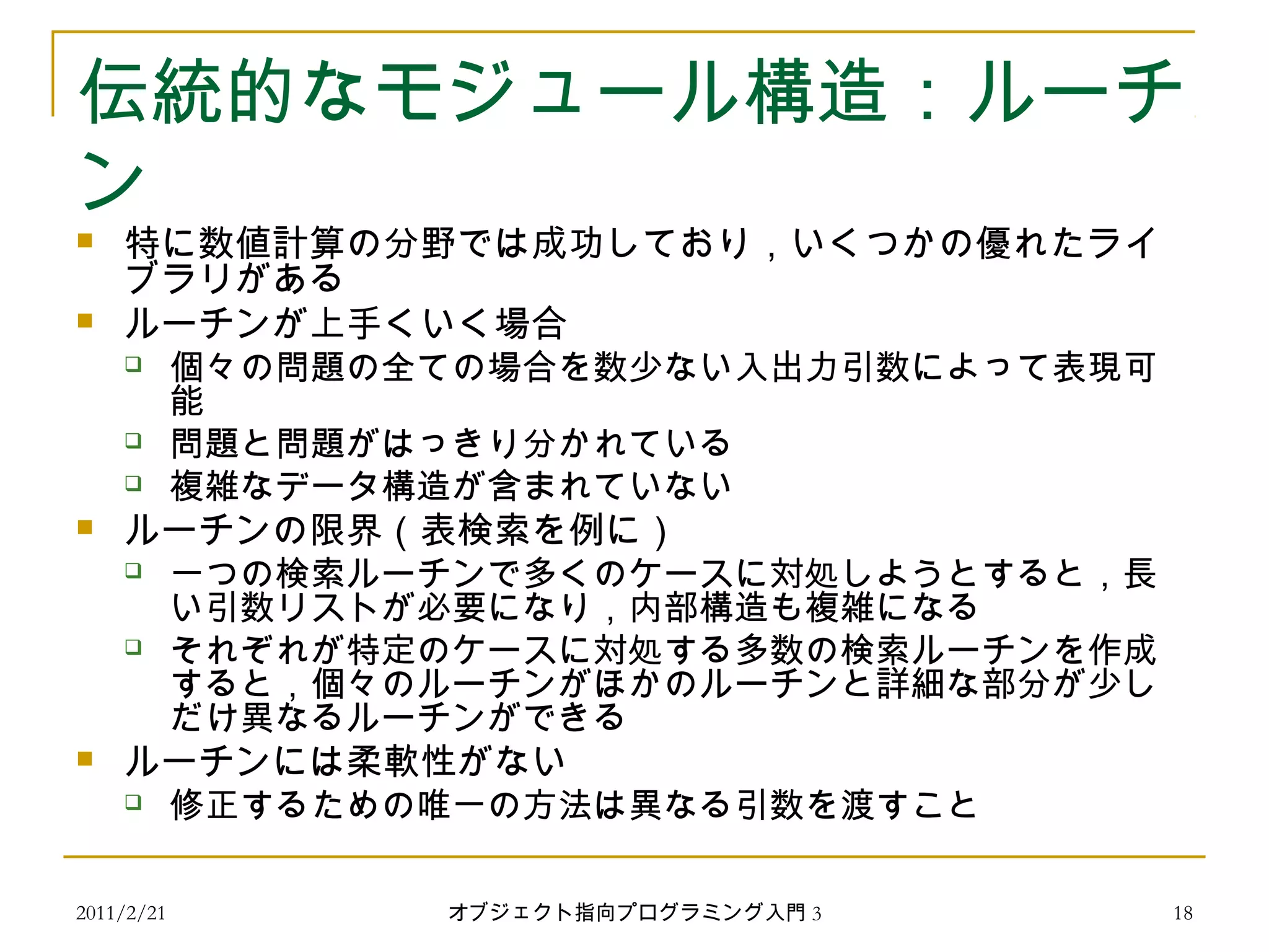 2011/2/21
伝統的なモジュール構造：ルーチ
ン
 特に数値計算の分野では成功しており，いくつかの優れたライ
ブラリがある
 ルーチンが上手くいく場合
 個々の問題の全ての場合を数少ない入出力引数によって表現可
能
 問題と問題がはっきり分かれている
 複雑なデータ構造が含まれていない
 ルーチンの限界（表検索を例に）
 一つの検索ルーチンで多くのケースに対処しようとすると，長
い引数リストが必要になり，内部構造も複雑になる
 それぞれが特定のケースに対処する多数の検索ルーチンを作成
すると，個々のルーチンがほかのルーチンと詳細な部分が少し
だけ異なるルーチンができる
 ルーチンには柔軟性がない
 修正するための唯一の方法は異なる引数を渡すこと
18オブジェクト指向プログラミング入門 3
 