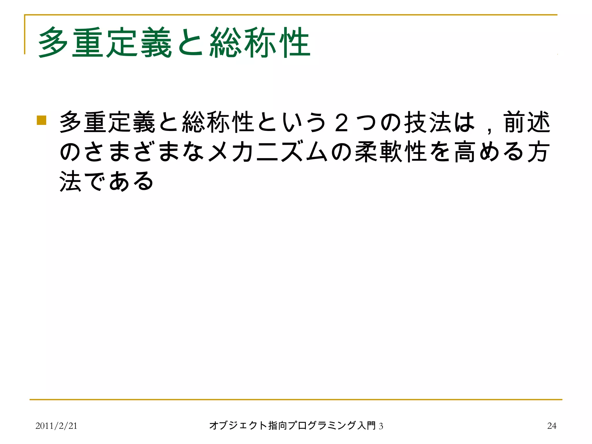 2011/2/21
多重定義と総称性
 多重定義と総称性という２つの技法は，前述
のさまざまなメカニズムの柔軟性を高める方
法である
24オブジェクト指向プログラミング入門 3
 