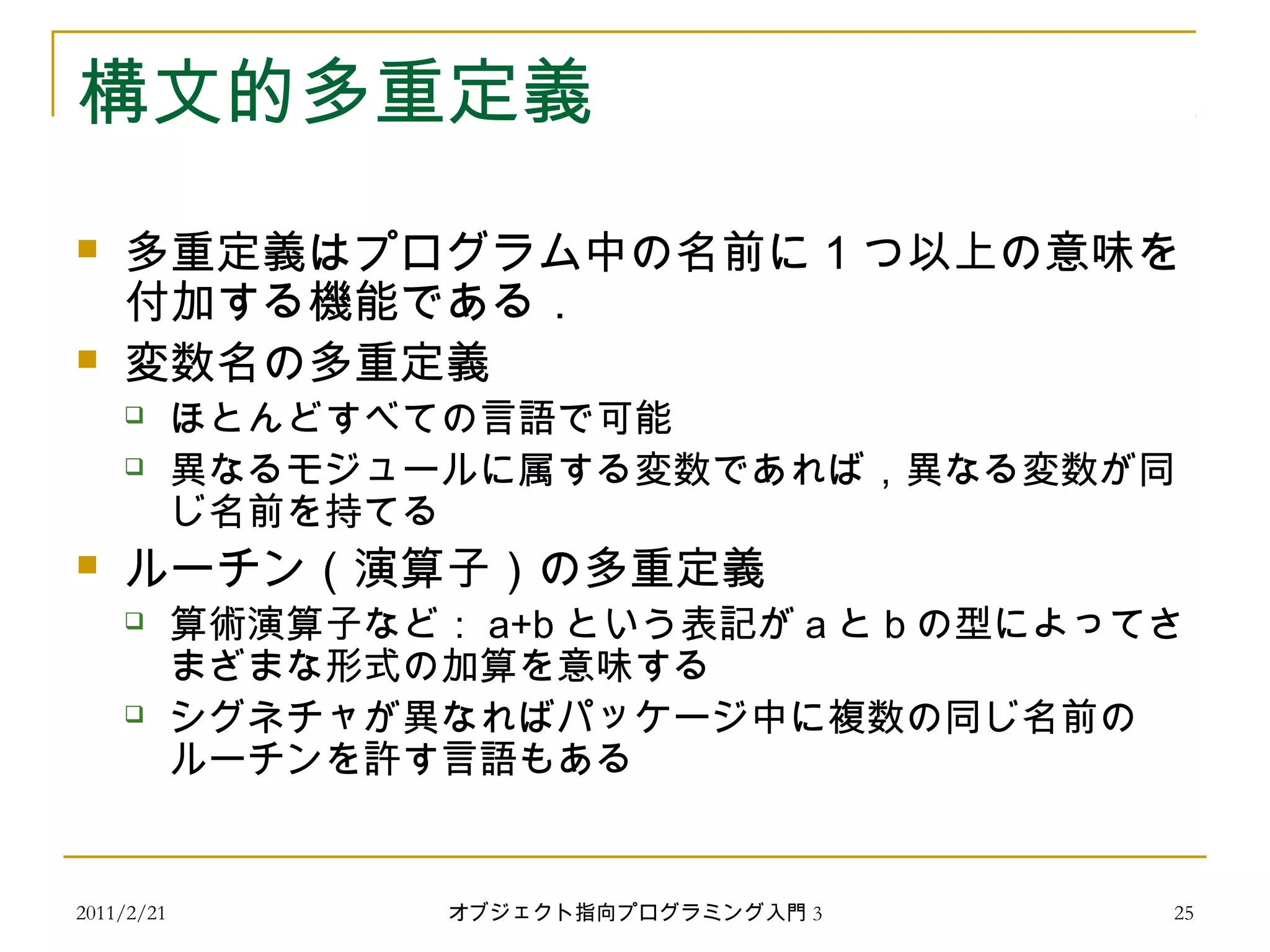 2011/2/21
構文的多重定義
 多重定義はプログラム中の名前に 1 つ以上の意味を
付加する機能である．
 変数名の多重定義
 ほとんどすべての言語で可能
 異なるモジュールに属する変数であれば，異なる変数が同
じ名前を持てる
 ルーチン（演算子）の多重定義
 算術演算子など： a+b という表記が a と b の型によってさ
まざまな形式の加算を意味する
 シグネチャが異なればパッケージ中に複数の同じ名前の
ルーチンを許す言語もある
25オブジェクト指向プログラミング入門 3
 
