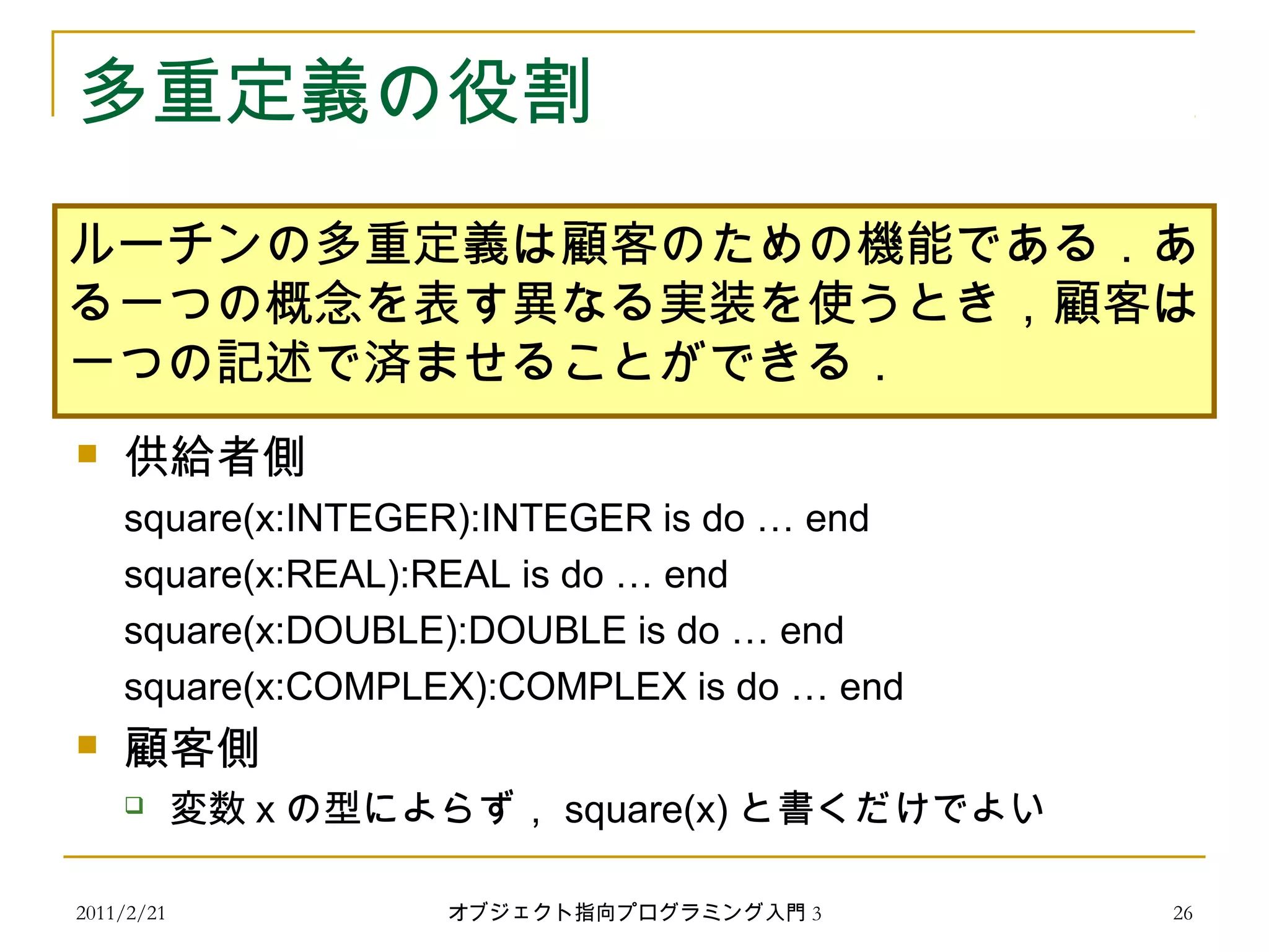 2011/2/21
多重定義の役割
 供給者側
square(x:INTEGER):INTEGER is do … end
square(x:REAL):REAL is do … end
square(x:DOUBLE):DOUBLE is do … end
square(x:COMPLEX):COMPLEX is do … end
 顧客側
 変数 x の型によらず， square(x) と書くだけでよい
ルーチンの多重定義は顧客のための機能である．あ
る一つの概念を表す異なる実装を使うとき，顧客は
一つの記述で済ませることができる．
26オブジェクト指向プログラミング入門 3
 
