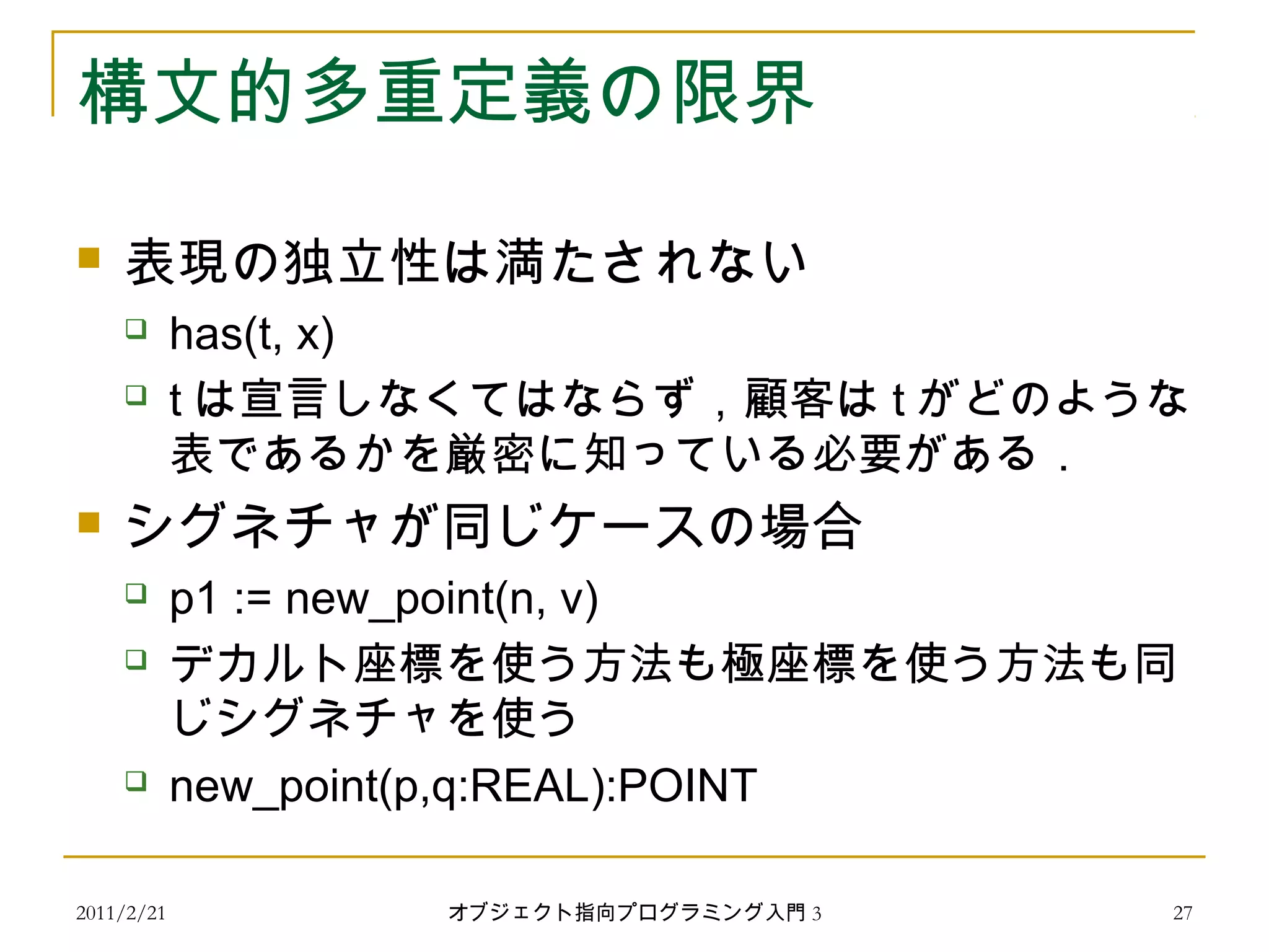 2011/2/21
構文的多重定義の限界
 表現の独立性は満たされない
 has(t, x)
 t は宣言しなくてはならず，顧客は t がどのような
表であるかを厳密に知っている必要がある．
 シグネチャが同じケースの場合
 p1 := new_point(n, v)
 デカルト座標を使う方法も極座標を使う方法も同
じシグネチャを使う
 new_point(p,q:REAL):POINT
27オブジェクト指向プログラミング入門 3
 
