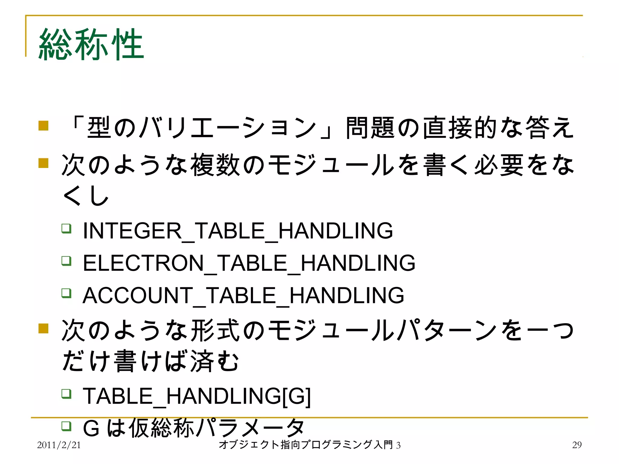 2011/2/21
総称性
 「型のバリエーション」問題の直接的な答え
 次のような複数のモジュールを書く必要をな
くし
 INTEGER_TABLE_HANDLING
 ELECTRON_TABLE_HANDLING
 ACCOUNT_TABLE_HANDLING
 次のような形式のモジュールパターンを一つ
だけ書けば済む
 TABLE_HANDLING[G]
 G は仮総称パラメータ
29オブジェクト指向プログラミング入門 3
 