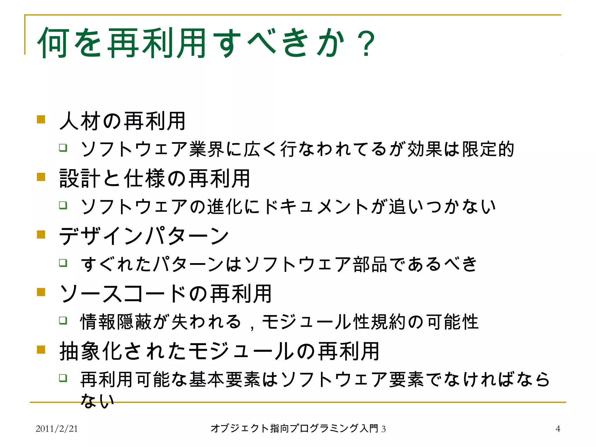 2011/2/21
何を再利用すべきか？
 人材の再利用
 ソフトウェア業界に広く行なわれてるが効果は限定的
 設計と仕様の再利用
 ソフトウェアの進化にドキュメントが追いつかない
 デザインパターン
 すぐれたパターンはソフトウェア部品であるべき
 ソースコードの再利用
 情報隠蔽が失われる，モジュール性規約の可能性
 抽象化されたモジュールの再利用
 再利用可能な基本要素はソフトウェア要素でなければなら
ない
4オブジェクト指向プログラミング入門 3
 