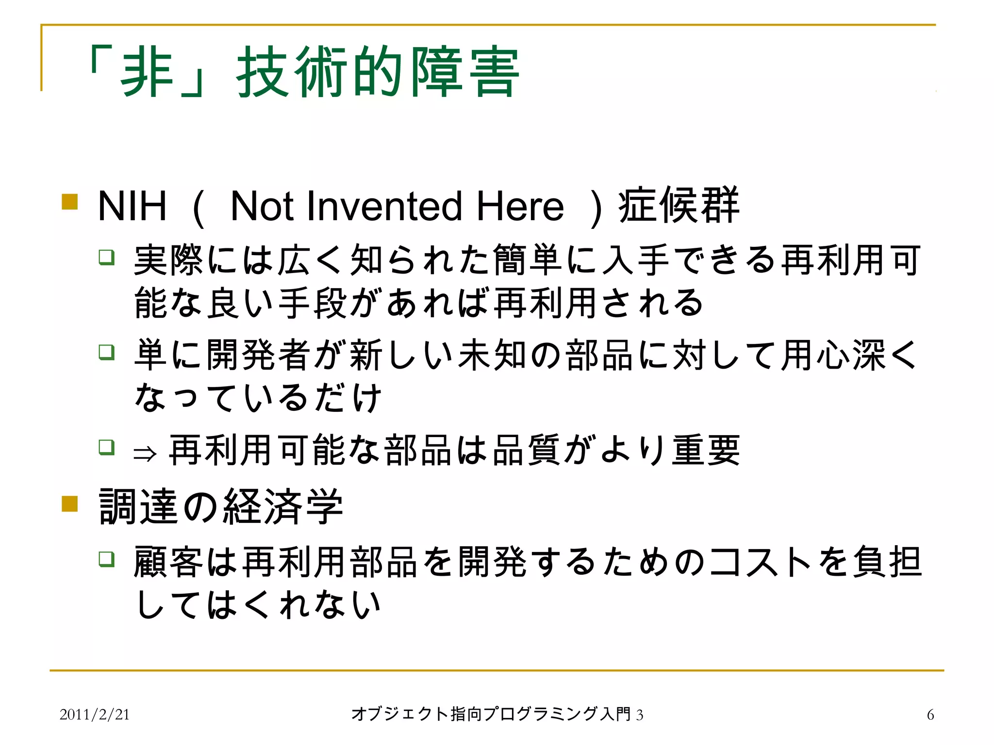 2011/2/21
「非」技術的障害
 NIH （ Not Invented Here ）症候群
 実際には広く知られた簡単に入手できる再利用可
能な良い手段があれば再利用される
 単に開発者が新しい未知の部品に対して用心深く
なっているだけ
 ⇒ 再利用可能な部品は品質がより重要
 調達の経済学
 顧客は再利用部品を開発するためのコストを負担
してはくれない
6オブジェクト指向プログラミング入門 3
 