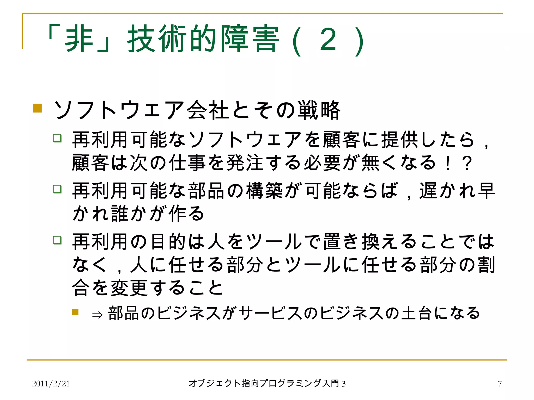 2011/2/21
「非」技術的障害（２）
 ソフトウェア会社とその戦略
 再利用可能なソフトウェアを顧客に提供したら，
顧客は次の仕事を発注する必要が無くなる！？
 再利用可能な部品の構築が可能ならば，遅かれ早
かれ誰かが作る
 再利用の目的は人をツールで置き換えることでは
なく，人に任せる部分とツールに任せる部分の割
合を変更すること
 ⇒ 部品のビジネスがサービスのビジネスの土台になる
7オブジェクト指向プログラミング入門 3
 
