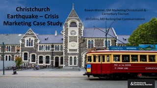 Christchurch	
  
Earthquake	
  – Crisis	
  
Marketing	
  Case	
  Study
Rowan	
  Worner,	
  GM	
  Marketing	
  Christchurch	
  &	
  
Canterbury	
  Tourism
Jill	
  Collins,	
  MD	
  Barking	
  Owl	
  Communications	
  
 