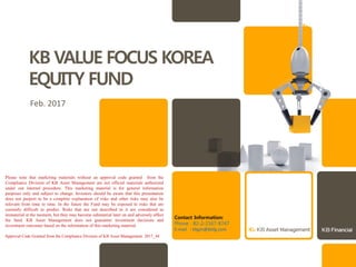 KB VALUE FOCUS KOREA
EQUITY FUND
Feb. 2017
Please note that marketing materials without an approval code granted from the
Compliance Division of KB Asset Management are not official materials authorized
under our internal procedure. This marketing material is for general information
purposes only and subject to change. Investors should be aware that this presentation
does not purport to be a complete explanation of risks and other risks may also be
relevant from time to time. In the future the Fund may be exposed to risks that are
currently difficult to predict. Risks that are not described in it are considered as
immaterial at the moment, but they may become substantial later on and adversely affect
the fund. KB Asset Management does not guarantee investment decisions and
investment outcomes based on the information of this marketing material.
Contact Information:
Phone : 82-2-2167-8747
E-mail : kbgm@kbfg.com
Approval Code Granted from the Compliance Division of KB Asset Management: 2017_44
 