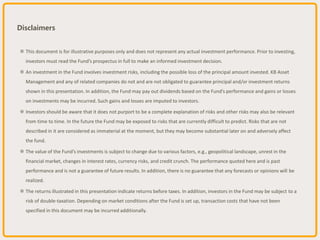 Disclaimers
※ This document is for illustrative purposes only and does not represent any actual investment performance. Prior to investing,
investors must read the Fund’s prospectus in full to make an informed investment decision.
※ An investment in the Fund involves investment risks, including the possible loss of the principal amount invested. KB Asset
Management and any of related companies do not and are not obligated to guarantee principal and/or investment returns
shown in this presentation. In addition, the Fund may pay out dividends based on the Fund’s performance and gains or losses
on investments may be incurred. Such gains and losses are imputed to investors.
※ Investors should be aware that it does not purport to be a complete explanation of risks and other risks may also be relevant
from time to time. In the future the Fund may be exposed to risks that are currently difficult to predict. Risks that are not
described in it are considered as immaterial at the moment, but they may become substantial later on and adversely affect
the fund.
※ The value of the Fund’s investments is subject to change due to various factors, e.g., geopolitical landscape, unrest in the
financial market, changes in interest rates, currency risks, and credit crunch. The performance quoted here and is past
performance and is not a guarantee of future results. In addition, there is no guarantee that any forecasts or opinions will be
realized.
※ The returns illustrated in this presentation indicate returns before taxes. In addition, investors in the Fund may be subject to a
risk of double-taxation. Depending on market conditions after the Fund is set up, transaction costs that have not been
specified in this document may be incurred additionally.
 