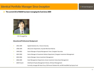 Identical Portfolio Manager Since Inception
ThecurrentCIOofKBAMhasbeenmanagingthefundsince2009
 1992-1999 Applied Statistics B.S., Yonsei University
 1998-1999 LNG Carrier Department, Hyundai Merchant Marine
 1999-2002 Sector Manager of Equity Management Team, Dongwon Securities
 2002-2004 Sector Manager of Investment Adviser Department, Dongwon Investment Management
 2004-2006 Sector Manager, Korea Investment Management
 2006-2009 Asset Management Department, Korea Investment Value Asset Management
 2009-Present CIO/Head of Equity Management Division, KB Asset Management
Currently manages KB Value Focus, KB Pension Dividend 40, and KB Small/Mid Cap Equity Fund
CIO,WoongpilChoi
Educational/Professional Background
40
 