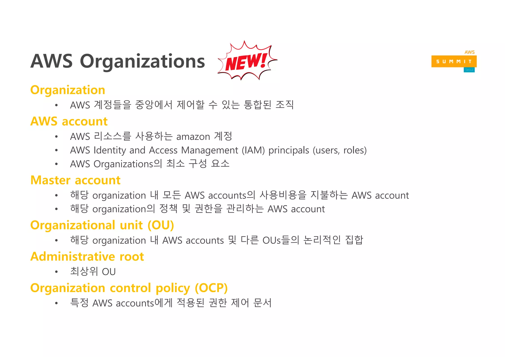 AWS Organizations
Organization
• AWS Account들을 중앙에서 정책기반으로 제어할 수 있는 통합 관리 서비스
AWS account
• AWS 리소스를 사용하는 amazon 계정
• AWS Identity and Access Management (IAM) principals (users, roles)
• AWS Organizations의 최소 구성 요소
Master account
• 해당 organization 내 모든 AWS accounts의 사용비용을 지불하는 AWS account
• 해당 organization의 정책 및 권한을 관리하는 AWS account
Organizational unit (OU)
• 해당 organization 내 AWS accounts 및 다른 OUs들의 논리적인 집합
Organization control policy (OCP)
• 특정 AWS accounts에게 적용된 권한 제어 문서
 