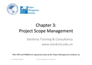 Chapter	
  3:	
  	
  
Project	
  Scope	
  Management	
  
Stevbros	
  Training	
  &	
  Consultancy	
  
www.stevbros.edu.vn	
  
Copyright@STEVBROS	
   Project	
  Management	
  Fundamentals	
   1	
  
PMI,	
  PMP	
  and	
  PMBOK	
  are	
  registered	
  marks	
  of	
  the	
  Project	
  Management	
  Ins9tute,	
  Inc.	
  
 