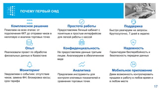 Комплексное решение
Помогаем на всех этапах: от
подключения ККТ до отправки чеков в
налоговую и анализа торговых точек
Простота работы
Предоставляем Личный кабинет с
понятным и простым интерфейсом
для легкой работы с кассой
Надежность
Гарантируем бесперебойность и
безопасность передачи данных
Конфиденциальность
Не предоставляем данные третьим
лицам. Анализируем в обезличенном
виде
Поддержка
Быстро реагируем на запросы.
Круглосуточно, 7 дней в неделю
Опыт
Реализовали проект по обработке
фискальных данных в Казахстане
Мобильное приложение
Даем возможность контролировать
продажи и работу в любое время и
в любом месте
Аналитика
Предлагаем инструменты для
контроля ключевых показателей и
сравнения торговых точек
Мониторинг
Уведомляем о событиях: отсутствие
чеков; замена ФН; блокировка кассы;
срок тарифа
ПОЧЕМУ «ПЕРВЫЙ ОФД»
17
ПОЧЕМУ ПЕРВЫЙ ОФД
 