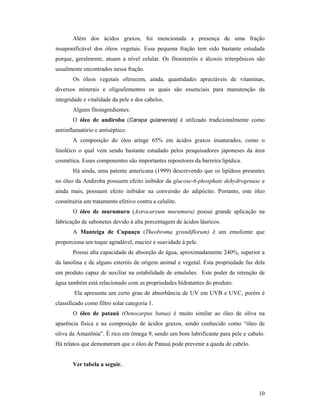10
Além dos ácidos graxos, foi mencionada a presença de uma fração
insaponificável dos óleos vegetais. Essa pequena fração tem sido bastante estudada
porque, geralmente, atuam a nível celular. Os fitoesteróis e álcoois triterpênicos são
usualmente encontrados nessa fração.
Os óleos vegetais oferecem, ainda, quantidades apreciáveis de vitaminas,
diversos minerais e oligoelementos os quais são essenciais para manutenção da
integridade e vitalidade da pele e dos cabelos.
Alguns fitoingredientes:
O óleo de andiroba (Carapa guianensis) é utilizado tradicionalmente como
antiinflamatório e antiséptico.
A composição do óleo atinge 65% em ácidos graxos insaturados, como o
linoléico o qual vem sendo bastante estudado pelos pesquisadores japoneses da área
cosmética. Esses componentes são importantes repositores da barreira lipídica.
Há ainda, uma patente americana (1999) descrevendo que os lipídeos presentes
no óleo da Andiroba possuem efeito inibidor da glucose-6-phosphate dehydrogenase e
ainda mais, possuem efeito inibidor na conversão do adipócito. Portanto, este óleo
constituiria um tratamento efetivo contra a celulite.
O óleo de murumuru (Astrocaryum murumuru) possui grande aplicação na
fabricação de sabonetes devido à alta porcentagem de ácidos láuricos.
A Manteiga de Cupuaçu (Theobroma grandiflorum) é um emoliente que
proporciona um toque agradável, maciez e suavidade à pele.
Possui alta capacidade de absorção de água, aproximadamente 240%, superior a
da lanolina e de alguns esteróis de origem animal e vegetal. Esta propriedade faz dela
um produto capaz de auxiliar na estabilidade de emulsões. Este poder de retenção de
água também está relacionado com as propriedades hidratantes do produto.
Ela apresenta um certo grau de absorbância de UV em UVB e UVC, porém é
classificado como filtro solar categoria 1.
O óleo de patauá (Oenocarpus batua) é muito similar ao óleo de oliva na
aparência física e na composição de ácidos graxos, sendo conhecido como “óleo de
oliva da Amazônia”. É rico em ômega 9, sendo um bom lubrificante para pele e cabelo.
Há relatos que demonstram que o óleo de Patauá pode prevenir a queda de cabelo.
Ver tabela a seguir.
 