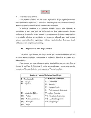 11
4. Formulações cosméticas
Cada produto cosmético traz em si uma trajetória de criação e produção movida
pela oportunidade empresarial. A análise do ambiente geral, nos contextos econômico,
político-legal e sócio-cultural, revela essa situação conveniente.
A indústria cosmética e de cuidados pessoais oferece uma variedade de
ingredientes a partir dos quais os profissionais da área podem compor diversos
produtos. As formulações variam segundo o emprego a que se destinam e, a partir disso,
o formulador seleciona as substâncias e a proporção adequada para cada produto
levando em consideração a segurança, a eficácia e o custo/benefício do produto já pré-
estabelecidos em um plano de marketing.
4.1. Tópicos sobre Marketing Cosmético
Percebe-se, especialmente nos tempos atuais, que o profissional técnico que atua
no setor cosmético precisa compreender o mercado e identificar as tendências e
oportunidades.
Cada empresa tem características próprias, peculiaridades que devem refletir no
formato de seu Plano de Marketing. O roteiro apresentado aqui é apenas uma sugestão
baseada em Plano de Marketing passo a passo de Vicente Ambrósio.
Roteiro de Plano de Marketing Simplificado
I – Oportunidade
I.1 – Situação
I.2 – Objetivos
II – Marketing Estratégico
II.1 – Consumidor
II.2 – Mercado
II.3 – Aspectos legais
II.4 – Posicionamento do produto
III – Marketing Tático
III.1 – Produto
III.2 – Ponto ou distribuição
III.3 – Promoção
III.4 – Preço
IV – Ação e Controle
IV.1 – Resultados financeiros
IV.2 – Análise de equilíbrio
IV.3 – Programação
AULA 2
 