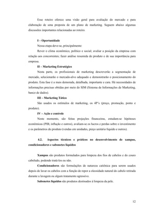 12
Esse roteiro oferece uma visão geral para avaliação do mercado e para
elaboração de uma proposta de um plano de marketing. Seguem abaixo algumas
discussões importantes relacionadas ao roteiro.
I – Oportunidade
Nessa etapa deve-se, principalmente:
Rever o clima econômico, político e social; avaliar a posição da empresa com
relação aos concorrentes; fazer análise resumida do produto e de sua importância para
empresa.
II – Marketing Estratégico
Nesta parte, os profissionais de marketing descreverão a segmentação de
mercado, selecionarão o mercado-alvo adequado e demonstrarão o posicionamento do
produto. Esta fase é a mais demorada, detalhada, importante e cara. Há necessidades de
informações precisas obtidas por meio do SIM (Sistema de Informações de Marketing,
banco de dados).
III – Marketing Tático
São usados os estímulos de marketing, os 4P’s (preço, promoção, ponto e
produto).
IV – Ação e controle
Neste momento, são feitas projeções financeiras, estudam-se hipóteses
econômicas (PIB, inflação e outros), avaliam-se os lucros e perdas sobre o investimento
e os parâmetros do produto (vendas em unidades, preço unitário líquido e outros).
4.2. Aspectos técnicos e práticos no desenvolvimento de xampus,
condicionadores e sabonetes líquidos
Xampus são produtos formulados para limpeza dos fios de cabelos e do couro
cabeludo, podendo tratá-los ou não.
Condicionadores são formulações de natureza catiônica para serem usados
depois de lavar os cabelos com a função de repor a oleosidade natural do cabelo retirada
durante a lavagem ou algum tratamento agressivo.
Sabonetes líquidos são produtos destinados à limpeza da pele.
 