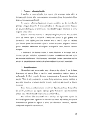 13
 Xampus e sabonetes líquidos
O cabelo e o couro cabeludo, bem como a pele, acumulam muita sujeira e
impurezas, tais como o sebo, componentes do suor, estrato córneo descamado, resíduos
de cosméticos e poeira ambiental.
Os xampus e sabonetes líquidos são produtos cosméticos que têm como função
principal a limpeza do cabelo, do couro cabeludo e da pele, respectivamente. Há casos
em que, além da limpeza, se faz necessário o uso de aditivos para tratamento de caspa,
alopecia, acne e outros.
Todavia, a remoção excessiva de sebo (emulsão graxa protetora) deixa o cabelo
difícil de pentear, opaco e suscetível à eletricidade estática. A pele poderá ficar
desidratada e com aspecto geral ruim. Portanto, deve-se achar o xampu e o sabonete
que, com um poder suficientemente capaz de eliminar a sujidade, respeite o conteúdo
graxo e conserve a normalidade morfológica e fisiológica do cabelo, do couro cabeludo
e da pele.
A formulação do sabonete líquido é muito semelhante à do xampu, com a
diferença que, para o sabonete, a quantidade de espuma, cremosidade e suavidade à pele
são atributos extremamente valorizados pelo consumidor, fazendo com que os ativos e
agentes de condicionamento e umectação sejam adicionados em maior quantidade.
 Condicionadores
São produtos para serem usados após a lavagem dos cabelos. O uso de bases
detergentes no xampu deixa os cabelos pouco manuseáveis, opacos, ásperos e
embaraçados devido à remoção do sebo, à desnaturação e descamação da cutícula
capilar. Além do ativo detergente, há outras fontes comuns de trauma, incluindo a
escovação excessiva, a secagem quente, produtos usados em permanente e tinturas
oxidantes.
Dessa forma, o condicionamento consiste em depositar, ao longo da superfície
dos cabelos, substâncias que façam a reposição graxa. Além disso, o condicionamento
está em larga extensão baseado no conceito de substantividade.
Esse conceito está relacionado com a absorção de ingredientes capazes de
modificar as propriedades superficiais e estruturais do cabelo. Baseado no princípio da
substantividade, procura-se explicar o efeito dos tensoativos catiônicos, principal
componente do produto condicionador.
 