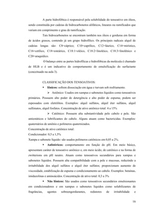 16
A parte hidrofóbica é responsável pela solubilidade do tensoativo em óleos,
sendo constituída por cadeias de hidrocarbonetos alifáticos, lineares ou ramificados que
variam em comprimento e grau de ramificação.
Tais hidrocarbonetos se encontram também nos óleos e gorduras em forma
de ácidos graxos, contendo já um grupo hidrofílico. Os principais radicais alquil de
cadeias longas são: C8=cáprico; C10=caprílico, C12=láurico, C14=mirístico,
C16=cetílico, C18=esteárico, C18:1=oléico, C18:2=linoléico, C18:3=linolênico e
C20=araquídico.
O balanço entre as partes hidrofílicas e hidrofóbicas da molécula é chamado
de HLB e é um indicativo do comportamento de emulsificação do surfactante
(conceituado na aula 3).
CLASSIFICAÇÃO DOS TENSOATIVOS:
 Iônicos: sofrem dissociação em água e turvam sob resfriamento.
 Aniônico: Usados em xampus e sabonetes líquidos como tensoativos
primários. Possuem alto poder de detergência e alto poder de espuma; podem ser
espessados com eletrólitos. Exemplos: alquil sulfatos, alquil éter sulfatos, alquil
sulfonatos, alquil fosfatos. Concentração de ativo aniônico total: 4 a 15%
 Catiônico: Possuem alta substantividade pelo cabelo e pele. São
antiestáticos e lubrificantes do cabelo. Alguns atuam como bactericidas. Exemplos:
quaternários de amônio e polímeros quaternizados.
Concentração de ativo catiônico total:
Condicionador: 0,5 a 1,5%
Xampu e sabonete líquido: são usados polímeros catiônicos em 0,05 a 2%.
 Anfotéricos: comportamento em função do pH. Em meio básico,
apresentam caráter de tensoativo aniônico e, em meio ácido, de catiônico e na forma de
zwitterions em pH neutro. Atuam como tensoativos secundários para xampus e
sabonetes líquidos. Possuem alta compatibilidade com a pele e mucosas, reduzindo a
irritabilidade dos alquil sulfatos e alquil éter sulfatos; proporcionam aumento de
viscosidade, estabilização de espuma e condicionamento ao cabelo. Exemplos: betaínas,
imidazolinas e aminoácidos. Concentração de ativo total: 0,3 a 3%
 Não Iônicos: São usados como tensoativos secundários emulsionantes
em condicionadores e em xampus e sabonetes líquidos como solubilizantes de
fragrâncias, agentes sobreengordurantes, redutores de irritabilidade e
 