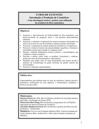 2
.
CURSO DE EXTENSÃO
Introdução à Produção de Cosméticos
 Uma abordagem teórica e prática com utilização
de produtos da flora amazônica
Objetivos:
 Incentivar o aproveitamento da biodiversidade da flora amazônica, com
desenvolvimento de pesquisas locais e seu posterior aproveitamento
industrial.
 Incentivar e estimular o surgimento de recursos humanos interessados em
atuar e/ou investir no setor de cosméticos, higiene pessoal e perfumaria.
 Favorecer o surgimento de cadeias produtivas sustentáveis e competitivas.
 Promover o desenvolvimento das potencialidades específicas e fomentar o
intercâmbio externo aproveitando as vantagens locais.
 Discutir e difundir fundamentos teóricos, práticos e mercadológicos que
compõem a ciência cosmética.
 Exercitar a análise crítica sobre os produtos, formulações e matérias-
primas por meio das demonstrações e aulas práticas.
 Despertar uma ampla visão do tema preenchendo uma lacuna devido à
ausência da Cosmetologia na grade curricular da grande maioria das
Universidades.
 Promover a educação empreendedora.
Público-alvo:
Empreendedores que desejam atuar no setor de cosméticos, higiene pessoal e
perfumaria; profissionais da área Química e Farmacêutica, estudantes e
técnicos em áreas afins.
Ministrantes:
Floriano Pastore Jr., MSc, BSc em Química, professor de tecnologia química
(IQ/UnB) e coordenador do Projeto ITTO
Maria Clara Roriz Haag, BSc em Química, pesquisadora do LATEQ/IQ e
especialista em desenvolvimento de cosméticos
Alexandre Bandeira de Faria, BSc em Química e gerente da Fábrica-Escola
de Química – FEsQ (UnB)
Monitores: Eric da Costa Fernandes (Químico BSc); Vanessa Fernandes de
Araújo (Química BSc); Andréa Petri e Aline Lakiss Gusmão (estudantes de
Química)
 