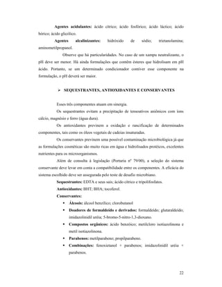 22
Agentes acidulantes: ácido cítrico; ácido fosfórico; ácido láctico; ácido
bórico; ácido glicólico.
Agentes alcalinizantes: hidróxido de sódio; trietanolamina;
aminometilpropanol.
Observe que há particularidades. No caso de um xampu neutralizante, o
pH deve ser menor. Há ainda formulações que contêm ésteres que hidrolisam em pH
ácido. Portanto, se um determinado condicionador contiver esse componente na
formulação, o pH deverá ser maior.
 SEQUESTRANTES, ANTIOXIDANTES E CONSERVANTES
Esses três componentes atuam em sinergia.
Os sequestrantes evitam a precipitação de tensoativos aniônicos com íons
cálcio, magnésio e ferro (água dura).
Os antioxidantes previnem a oxidação e rancificação de determinados
componentes, tais como os óleos vegetais de cadeias insaturadas.
Os conservantes previnem uma possível contaminação microbiológica já que
as formulações cosméticas são muito ricas em água e hidrolisados protéicos, excelentes
nutrientes para os microorganismos.
Além de consulta à legislação (Portaria nº 79/00), a seleção do sistema
conservante deve levar em conta a compatibilidade entre os componentes. A eficácia do
sistema escolhido deve ser assegurada pelo teste de desafio microbiano.
Sequestrantes: EDTA e seus sais; ácido cítrico e tripolifosfatos.
Antioxidantes: BHT; BHA; tocoferol.
Conservantes:
 Álcoois: álcool benzílico; clorobutanol
 Doadores de formaldeído e derivados: formaldeído; glutaraldeído;
imidazolinidil uréia; 5-bromo-5-nitro-1,3-dioxano.
 Compostos orgânicos: ácido benzóico; metilcloro isotiazolinona e
metil isotiazolinona.
 Parabenos: metilparabeno; propilparabeno.
 Combinações: fenoxietanol + parabenos; imidazolinidil uréia +
parabenos.
 