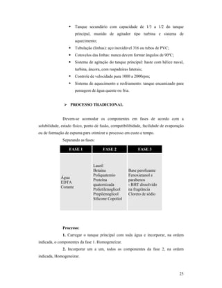 25
 Tanque secundário com capacidade de 1/3 a 1/2 do tanque
principal, munido de agitador tipo turbina e sistema de
aquecimento;
 Tubulação (linhas): aço inoxidável 316 ou tubos de PVC;
 Cotovelos das linhas: nunca devem formar ângulos de 90ºC;
 Sistema de agitação do tanque principal: haste com hélice naval,
turbina, âncora, com raspadeiras laterais;
 Controle de velocidade para 1000 a 2000rpm;
 Sistema de aquecimento e resfriamento: tanque encamizado para
passagem de água quente ou fria.
 PROCESSO TRADICIONAL
Devem-se acomodar os componentes em fases de acordo com a
solubilidade, estado físico, ponto de fusão, compatibilibidade, facilidade de evaporação
ou de formação de espuma para otimizar o processo em custo e tempo.
Separando as fases:
FASE 1 FASE 2 FASE 3
Água
EDTA
Corante
Lauril
Betaína
Poliquaternio
Proteína
quaternizada
Polietilenoglicol
Propilenoglicol
Silicone Copoliol
Base perolizante
Fenoxietanol e
parabenos
- BHT dissolvido
na fragrância
Cloreto de sódio
Processo:
1. Carregar o tanque principal com toda água e incorporar, na ordem
indicada, o componentes da fase 1. Homogeneizar.
2. Incorporar um a um, todos os componentes da fase 2, na ordem
indicada, Homogeneizar.
 