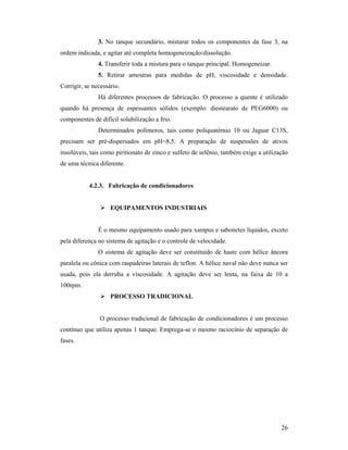 26
3. No tanque secundário, misturar todos os componentes da fase 3, na
ordem indicada, e agitar até completa homogeneização/dissolução.
4. Transferir toda a mistura para o tanque principal. Homogeneizar.
5. Retirar amostras para medidas de pH, viscosidade e densidade.
Corrigir, se necessário.
Há diferentes processos de fabricação. O processo a quente é utilizado
quando há presença de espessantes sólidos (exemplo: diestearato de PEG6000) ou
componentes de difícil solubilização a frio.
Determinados polímeros, tais como poliquatérnio 10 ou Jaguar C13S,
precisam ser pré-dispersados em pH=8,5. A preparação de suspensões de ativos
insolúveis, tais como piritionato de zinco e sulfeto de selênio, também exige a utilização
de uma técnica diferente.
4.2.3. Fabricação de condicionadores
 EQUIPAMENTOS INDUSTRIAIS
É o mesmo equipamento usado para xampus e sabonetes líquidos, exceto
pela diferença no sistema de agitação e o controle de velocidade.
O sistema de agitação deve ser constituído de haste com hélice âncora
paralela ou cônica com raspadeiras laterais de teflon. A hélice naval não deve nunca ser
usada, pois ela derruba a viscosidade. A agitação deve ser lenta, na faixa de 10 a
100rpm.
 PROCESSO TRADICIONAL
O processo tradicional de fabricação de condicionadores é um processo
contínuo que utiliza apenas 1 tanque. Emprega-se o mesmo raciocínio de separação de
fases.
 