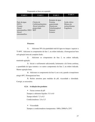 27
Preparando as fases em separado:
FASE 1 FASE 2 FASE 3 FASE 4
Parte da água
EDTA
Corante
Álcool
cetoestearílico 20EO
Álcool
cetoestearílico
Cloreto de
Cetiltrimetilamônio
Álcool estearílico
propoxilado
BHT
Restante da água
Proteína
quaternizada
Dimeticone
Polietilenoglicol
Pantenol
Extratos
Ácido cítrico
Mistura de
isotiazolinonas
Fragrância
Processo:
1. Adicionar 50% da quantidade total de água no tanque e aquecer a
75-80ºC. Adicionar os componentes da fase 1, na ordem indicada, e homogeneizar bem
sob agitação lenta até completa fusão;
2. Adicionar os componentes da fase 2, na ordem indicada,
mantendo agitação;
3. Iniciar o resfriamento adicionando, lentamente e de forma contínua,
a quantidade de água restante e os outros componentes da fase 3, na ordem indicada.
Manter agitação lenta.
4. Adicionar os componentes da fase 4, um a um, quando a temperatura
atingir 40ºC. Homogeneizar bem.
5. Retirar amostras para medidas de pH, viscosidade e densidade.
Corrigir, se necessário.
4.2.4. Avaliação dos produtos
 Faixas comuns de pH
Xampus e sabonetes líquidos: 5,5 a 6,8
Xampu infantil: 7,5 a 8,5
Condicionadores: 3,8 a 5,5
 Viscosidade
Xampus e condicionadores transparentes: 1000 a 2000cP a 25ºC
 