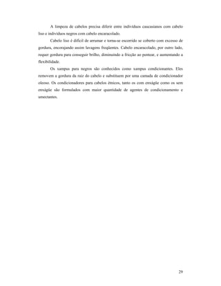 29
A limpeza de cabelos precisa diferir entre indivíduos caucasianos com cabelo
liso e indivíduos negros com cabelo encaracolado.
Cabelo liso é difícil de arrumar e torna-se escorrido se coberto com excesso de
gordura, encorajando assim lavagens freqüentes. Cabelo encaracolado, por outro lado,
requer gordura para conseguir brilho, diminuindo a fricção ao pentear, e aumentando a
flexibilidade.
Os xampus para negros são conhecidos como xampus condicionantes. Eles
removem a gordura da raiz do cabelo e substituem por uma camada de condicionador
oleoso. Os condicionadores para cabelos étnicos, tanto os com enxágüe como os sem
enxágüe são formulados com maior quantidade de agentes de condicionamento e
umectantes.
 