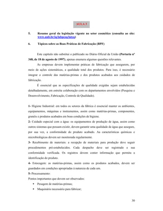 30
5. Resumo geral da legislação vigente no setor cosmético (consulta ao site:
www.unb.br/iq/labpesq/lateq)
6. Tópicos sobre as Boas Práticas de Fabricação (BPF)
Este capítulo não substitui o publicado no Diário Oficial da União (Portaria nº
348, de 18 de agosto de 1997), apenas enumera algumas questões relevantes.
As empresas devem implementar práticas de fabricação que assegurem, por
meio de ações sistemáticas, a qualidade total dos produtos. Para isso, é necessário
integrar o controle das matérias-primas e dos produtos acabados aos cuidados de
fabricação.
É essencial que as especificações de qualidade exigidas sejam estabelecidas
detalhadamente, em estreita colaboração com os departamentos envolvidos (Pesquisa e
Desenvolvimento, Fabricação, Controle de Qualidade).
1- Higiene Industrial: em todos os setores da fábrica é essencial manter os ambientes,
equipamentos, máquinas e instrumentos, assim como matérias-primas, componentes,
granéis e produtos acabados em boas condições de higiene.
2- Cuidado especial com a água: os equipamentos de produção de água, assim como
outros sistemas que possam existir, devem garantir uma qualidade de água que assegure,
por sua vez, a conformidade do produto acabado. Aa características químicas e
microbiológicas devem ser monitorada regularmente.
3- Recebimento de materiais: a recepção de materiais para produção deve seguir
procedimentos pré-estabelecidos. Cada despacho deve ser registrado e sua
conformidade verificada. Os registros devem conter informação que permita a
identificação do produto.
4- Estocagem: as matérias-primas, assim como os produtos acabados, devem ser
guardados em condições apropriadas à natureza de cada um.
5- Processamento:
Pontos importantes que devem ser observados:
 Pesagem de matérias-primas;
 Maquinário necessário para fabricar;
AULA 3
 