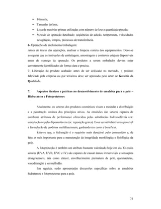 31
 Fórmula;
 Tamanho do lote;
 Lista de matérias-primas utilizadas com número de lote e quantidade pesada;
 Método de operação detalhado: seqüências de adição, temperatura, velocidades
de agitação, tempos, processos de transferência.
6- Operações de enchimento/embalagem:
Antes do inicio das operações, analisar a limpeza correta dos equipamentos. Deve-se
assegurar que as instruções de embalagem, amostragem e controles estejam disponíveis
antes do começo da operação. Os produtos a serem embalados devem estar
corretamente identificados de forma clara e precisa.
7- Liberação do produto acabado: antes de ser colocado no mercado, o produto
fabricado pela empresa ou por terceiros deve ser aprovado pelo setor de Garantia da
Qualidade.
7. Aspectos técnicos e práticos no desenvolvimento de emulsões para a pele –
Hidratantes e Fotoprotetores
Atualmente, os vetores dos produtos cosméticos visam a modular a distribuição
e a penetração cutânea dos princípios ativos. As emulsões são vetores capazes de
combinar atributos de performance oferecidos pelas substâncias hidrossolúveis (ex:
umectação) e pelas lipossolúveis (ex: reposição graxa). Essa versatilidade torna possível
a formulação de produtos multifuncionais, ganhando em custo e benefício.
Sabe-se que, a hidratação é o requisito mais desejável pelo consumidor e, de
fato, o mais importante para a manutenção da integridade morfológica e fisiológica da
pele.
A fotoproteção é também um atributo bastante valorizado hoje em dia. Os raios
solares (UVA, UVB, UVC e IV) são capazes de causar danos irreversíveis e sensações
desagradáveis, tais como câncer, envelhecimento prematuro da pele, queimaduras,
vasodilatação e vermelhidão.
Em seguida, serão apresentadas discussões específicas sobre as emulsões
hidratantes e fotoprotetoras para a pele.
 