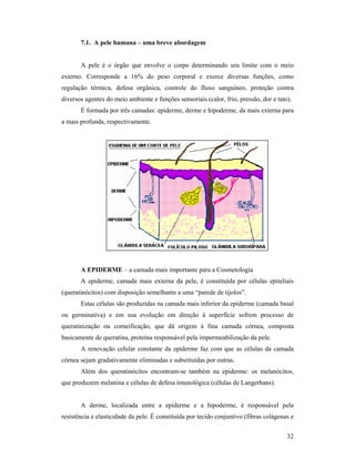 32
7.1. A pele humana – uma breve abordagem
A pele é o órgão que envolve o corpo determinando seu limite com o meio
externo. Corresponde a 16% do peso corporal e exerce diversas funções, como
regulação térmica, defesa orgânica, controle do fluxo sanguíneo, proteção contra
diversos agentes do meio ambiente e funções sensoriais (calor, frio, pressão, dor e tato).
É formada por três camadas: epiderme, derme e hipoderme, da mais externa para
a mais profunda, respectivamente.
A EPIDERME – a camada mais importante para a Cosmetologia
A epiderme, camada mais externa da pele, é constituída por células epiteliais
(queratinócitos) com disposição semelhante a uma “parede de tijolos”.
Estas células são produzidas na camada mais inferior da epiderme (camada basal
ou germinativa) e em sua evolução em direção à superfície sofrem processo de
queratinização ou corneificação, que dá origem à fina camada córnea, composta
basicamente de queratina, proteína responsável pela impermeabilização da pele.
A renovação celular constante da epiderme faz com que as células da camada
córnea sejam gradativamente eliminadas e substituídas por outras.
Além dos queratinócitos encontram-se também na epiderme: os melanócitos,
que produzem melanina e células de defesa imunológica (células de Langerhans).
A derme, localizada entre a epiderme e a hipoderme, é responsável pela
resistência e elasticidade da pele. É constituída por tecido conjuntivo (fibras colágenas e
 