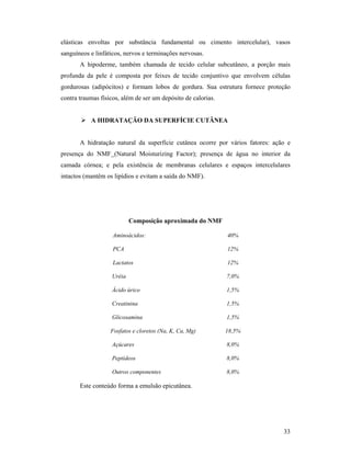 33
elásticas envoltas por substância fundamental ou cimento intercelular), vasos
sanguíneos e linfáticos, nervos e terminações nervosas.
A hipoderme, também chamada de tecido celular subcutâneo, a porção mais
profunda da pele é composta por feixes de tecido conjuntivo que envolvem células
gordurosas (adipócitos) e formam lobos de gordura. Sua estrutura fornece proteção
contra traumas físicos, além de ser um depósito de calorias.
 A HIDRATAÇÃO DA SUPERFÍCIE CUTÂNEA
A hidratação natural da superfície cutânea ocorre por vários fatores: ação e
presença do NMF (Natural Moisturizing Factor); presença de água no interior da
camada córnea; e pela existência de membranas celulares e espaços intercelulares
intactos (mantêm os lipídios e evitam a saída do NMF).
Composição aproximada do NMF
Aminoácidos: 40%
PCA 12%
Lactatos 12%
Uréia 7,0%
Ácido úrico 1,5%
Creatinina 1,5%
Glicosamina 1,5%
Fosfatos e cloretos (Na, K, Ca, Mg) 18,5%
Açúcares 8,0%
Peptídeos 8,0%
Outros componentes 8,0%
Este conteúdo forma a emulsão epicutânea.
 