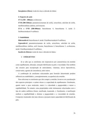 36
Inorgânicos (físico): óxido de zinco e dióxido de titânio
2- Espectro de ação
UVA (320 – 400nm): avobenzona
UVB (280-320nm): parametoxicinamato de octila, octocrileno, salicilato de octila,
metilbenzidileno cânfora, octil triazone.
UVA e UVB (280-400nm): benzofenona 4, benzofenona 3, ácido 2-
fenilbenzimidazol-5-sulfônico.
3- Solubilidade
Hidrossolúvel: benzofenona 4, ácido 2-fenilbenzimidazol-5-sulfônico.
Lipossolúvel: parametoxicinamato de octila, octocrileno, salicilato de octila,
metilbenzidileno cânfora, octil triazone, benzofenona 4, benzofenona 3, avobenzona,
ácido 2-fenilbenzimidazol-5-sulfônico.
Insolúveis (físicos): óxido de zinco e dióxido de titânio.
 EMOLIENTES
Já se sabe que os emolientes são responsáveis por características da emulsão
como espalhamento, absorção, sensação lubrificante na pele e viscosidade. Eles também
são veículos para incorporação de antioxidantes, vitaminas, ativos lipossolúveis,
conservantes, agentes de consistência, entre outros.
A combinação de emolientes selecionados para formular determinado produto
influencia na estabilidade e, conseqüentemente, na aparência da emulsão.
Para selecionar os emolientes que irão compor a emulsão, levam-se em consideração
dois aspectos principais: o caráter oleoso e a capacidade de espalhamento. Geralmente,
quanto maior o peso molecular, maior é a oleosidade e pegajosidade e menor a
espalhabilidade. No entanto, estas propriedades estão intimamente relacionadas com o
tipo de cadeia carbônica (linear, ramificada, insaturada...). Geralmente, a ramificação
melhora a espalhabilidade e diminui a pegajosidade e a viscosidade da emulsão.
Compostos insaturados são mais oleosos e possuem maior capacidade de lubrificação da
pele.
 