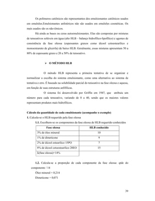 39
Os polímeros catiônicos são representantes dos emulsionantes catiônicos usados
em emulsões.Emulsionantes anfotéricos não são usados em emulsões cosméticas. Os
mais usados são os não-iônicos.
Há ainda as bases ou ceras autoemulsionantes. Elas são compostas por misturas
de tensoativos solúveis em água (alto HLB – balanço hidrofílico-lipofílico) e agentes de
consistência da fase oleosa (espessantes graxos como álcool cetoestearílico e
monoestearato de glicerila) de baixo HLB. Geralmente, essas misturas apresentam 50 a
80% de espessante graxo e 20 a 50% de tensoativo.
 O MÉTODO HLB
O método HLB representa a primeira tentativa de se organizar e
normailizar a escolha do sistema emulsionante, como uma alternativa ao sistema de
tentativa e erro. É baseado na solubilidade parcial do tensoativo na fase oleosa e aquosa,
em função de suas estruturas anfifílicas.
O sistema foi desenvolvido por Griffin em 1947, que atribuiu um
número para cada tensoativo, variando de 0 a 40, sendo que os maiores valores
representam produtos mais hidrofílicos.
Cálculo da quantidade de cada emulsionante (acompanhe o exemplo)
1. Calcula-se o HLB requerido pela fase oleosa
1.1. Escolhem-se os componentes da fase oleosa de HLB requerido conhecidos
Fase oleosa HLB conhecido
3% de óleo mineral 10
1% de dimeticone 9
2% de álcool estearílico 15PO 7
8% de álcool cetoestearílico 20EO 15
Σ(fase oleosa)=14%
1.2. Calcula-se a proporção de cada componente da fase oleosa: qtde do
componente / 14
Óleo mineral = 0,214
Dimeticone = 0,071
 