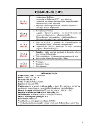 4
PROGRAMA DO CURSO
AULA 1
24/01/05
 Apresentação do Curso.
 Apresentação do Projeto ITTO e seus objetivos.
 Amazônia: sua história, os extrativistas, os produtos não-
madereiros e a cadeia produtiva.
 Óleos da Amazônia para uso em cosmética: discussão e
descrição de suas propriedades.
AULA 2
25/01/05
 Conceituações básicas.
 Aspectos técnicos e práticos no desenvolvimento de
xampus, condicionadores e sabonetes líquidos.
 Discussão sobre equipamentos e processos produtivos.
 Demonstração prática: fabricação de xampu.
AULA 3
26/01/05
 Aspectos técnicos e práticos no desenvolvimento de
emulsões para a pele – hidratante e fotoprotetores.
 Demonstrações práticas: fabricação de loção hidratante
corporal e de sabonete líquido.
AULA 4
27/01/05
 Legaliza – visão geral de legislação e discussão sobre as
boas práticas de fabricação.
 Aspectos técnicos e práticos no desenvolvimento de géis.
 Aula prática: fabricação de gel para cabelo.
AULA 5
28/01/05
 Avaliação.
 Discussões finais.
 Encerramento.
Informações Gerais
Carga horária total: 16 horas-aula.
Local: Sala PADCT B1-136
Início da aula: 18:30H
Coffee break: 20:00H às 20:20H
Término da aula: 22:00H
Credenciamento e acesso à sala de aula: o aluno deve dirigir-se ao hall de
atendimento para retirada do crachá de identificação e do material didático.
Lista de presença: serão passadas 02 listas por aula, às 19H e às 21:30H.
Freqüência mínima necessária para aprovação: 75%
Metodologia de avaliação: avaliação mista (escrita e oral)
Menção mínima para aprovação: MM
Emissão de Certificado:
 Certificado de participação emitido em 28/01/05.
 Certificado oficial com menção, emitido pela Escola de Extensão em até 60 dias.
 