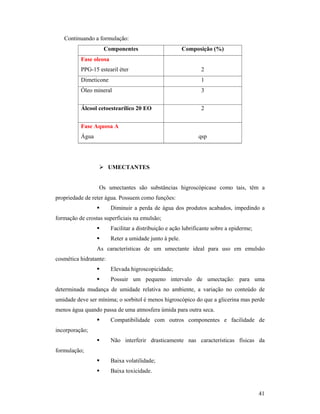 41
Continuando a formulação:
Componentes Composição (%)
Fase oleosa
PPG-15 estearil éter 2
Dimeticone 1
Óleo mineral 3
Álcool cetoestearílico 20 EO 2
Fase Aquosa A
Água qsp
 UMECTANTES
Os umectantes são substâncias higroscópicase como tais, têm a
propriedade de reter água. Possuem como funções:
 Diminuir a perda de água dos produtos acabados, impedindo a
formação de crostas superficiais na emulsão;
 Facilitar a distribuição e ação lubrificante sobre a epiderme;
 Reter a umidade junto à pele.
As características de um umectante ideal para uso em emulsão
cosmética hidratante:
 Elevada higroscopicidade;
 Possuir um pequeno intervalo de umectação: para uma
determinada mudança de umidade relativa no ambiente, a variação no conteúdo de
umidade deve ser mínima; o sorbitol é menos higroscópico do que a glicerina mas perde
menos água quando passa de uma atmosfera úmida para outra seca.
 Compatibilidade com outros componentes e facilidade de
incorporação;
 Não interferir drasticamente nas características físicas da
formulação;
 Baixa volatilidade;
 Baixa toxicidade.
 