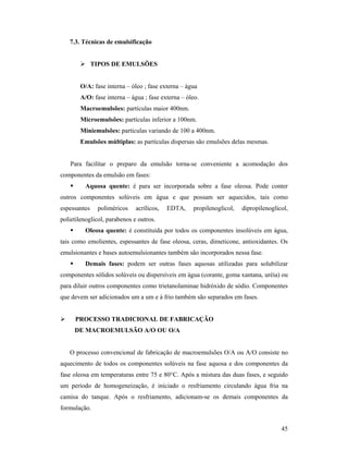 45
7.3. Técnicas de emulsificação
 TIPOS DE EMULSÕES
O/A: fase interna – óleo ; fase externa – água
A/O: fase interna – água ; fase externa – óleo.
Macroemulsões: partículas maior 400nm.
Microemulsões: partículas inferior a 100nm.
Miniemulsões: partículas variando de 100 a 400nm.
Emulsões múltiplas: as partículas dispersas são emulsões delas mesmas.
Para facilitar o preparo da emulsão torna-se conveniente a acomodação dos
componentes da emulsão em fases:
 Aquosa quente: é para ser incorporada sobre a fase oleosa. Pode conter
outros componentes solúveis em água e que possam ser aquecidos, tais como
espessantes poliméricos acrílicos, EDTA, propilenoglicol, dipropilenoglicol,
polietilenoglicol, parabenos e outros.
 Oleosa quente: é constituída por todos os componentes insolúveis em água,
tais como emolientes, espessantes de fase oleosa, ceras, dimeticone, antioxidantes. Os
emulsionantes e bases autoemulsionantes também são incorporados nessa fase.
 Demais fases: podem ser outras fases aquosas utilizadas para solubilizar
componentes sólidos solúveis ou dispersíveis em água (corante, goma xantana, uréia) ou
para diluir outros componentes como trietanolaminae hidróxido de sódio. Componentes
que devem ser adicionados um a um e à frio também são separados em fases.
 PROCESSO TRADICIONAL DE FABRICAÇÃO
DE MACROEMULSÃO A/O OU O/A
O processo convencional de fabricação de macroemulsões O/A ou A/O consiste no
aquecimento de todos os componentes solúveis na fase aquosa e dos componentes da
fase oleosa em temperaturas entre 75 e 80°C. Após a mistura das duas fases, e seguido
um período de homogeneização, é iniciado o resfriamento circulando água fria na
camisa do tanque. Após o resfriamento, adicionam-se os demais componentes da
formulação.
 