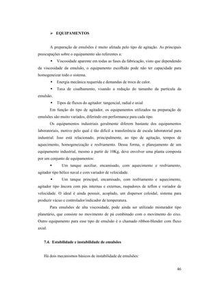 46
 EQUIPAMENTOS
A preparação de emulsões é muito afetada pelo tipo de agitação. As principais
preocupações sobre o equipamento são referentes a:
 Viscosidade aparente em todas as fases da fabricação, visto que dependendo
da viscosidade da emulsão, o equipamento escolhido pode não ter capacidade para
homogeneizar todo o sistema.
 Energia mecânica requerida e demandas de troca de calor.
 Taxa de cisalhamento, visando a redução do tamanho da partícula da
emulsão.
 Tipos de fluxos do agitador: tangencial, radial e axial
Em função do tipo de agitador, os equipamentos utilizados na preparação de
emulsões são muito variados, diferindo em performance para cada tipo.
Os equipamentos industriais geralmente diferem bastante dos equipamentos
laboratoriais, motivo pelo qual é tão difícil a transferência de escala laboratorial para
industrial. Isso está relacionado, principalmente, ao tipo de agitação, tempos de
aquecimento, homogeneização e resfriamento. Dessa forma, o planejamento de um
equipamento industrial, mesmo a partir de 10Kg, deve envolver uma planta composta
por um conjunto de equipamentos:
 Um tanque auxiliar, encamisado, com aquecimento e resfriamento,
agitador tipo hélice naval e com variador de velocidade.
 Um tanque principal, encamisado, com resfriamento e aquecimento,
agitador tipo âncora com pás internas e externas, raspadores de teflon e variador de
velocidade. O ideal é ainda possuir, acoplado, um dispersor coloidal, sistema para
produzir vácuo e controlador/indicador de temperatura.
Para emulsões de alta viscosidade, pode ainda ser utilizado misturador tipo
planetário, que consiste no movimento de pá combinado com o movimento do eixo.
Outro equipamento para esse tipo de emulsão é o chamado ribbon-blender com fluxo
axial.
7.4. Estabilidade e instabilidade de emulsões
Há dois mecanismos básicos de instabilidade de emulsões:
 
