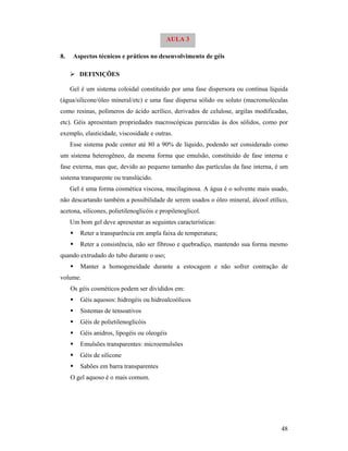48
8. Aspectos técnicos e práticos no desenvolvimento de géis
 DEFINIÇÕES
Gel é um sistema coloidal constituído por uma fase dispersora ou contínua líquida
(água/silicone/óleo mineral/etc) e uma fase dispersa sólido ou soluto (macromoléculas
como resinas, polímeros do ácido acrílico, derivados de celulose, argilas modificadas,
etc). Géis apresentam propriedades macroscópicas parecidas às dos sólidos, como por
exemplo, elasticidade, viscosidade e outras.
Esse sistema pode conter até 80 a 90% de líquido, podendo ser considerado como
um sistema heterogêneo, da mesma forma que emulsão, constituído de fase interna e
fase externa, mas que, devido ao pequeno tamanho das partículas da fase interna, é um
sistema transparente ou translúcido.
Gel é uma forma cosmética viscosa, mucilaginosa. A água é o solvente mais usado,
não descartando também a possibilidade de serem usados o óleo mineral, álcool etílico,
acetona, silicones, polietilenoglicóis e propilenoglicol.
Um bom gel deve apresentar as seguintes características:
 Reter a transparência em ampla faixa de temperatura;
 Reter a consistência, não ser fibroso e quebradiço, mantendo sua forma mesmo
quando extrudado do tubo durante o uso;
 Manter a homogeneidade durante a estocagem e não sofrer contração de
volume.
Os géis cosméticos podem ser divididos em:
 Géis aquosos: hidrogéis ou hidroalcoólicos
 Sistemas de tensoativos
 Géis de polietilenoglicóis
 Géis anidros, lipogéis ou oleogéis
 Emulsões transparentes: microemulsões
 Géis de silicone
 Sabões em barra transparentes
O gel aquoso é o mais comum.
AULA 3
 