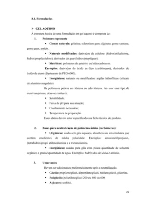 49
8.1. Formulações
 GEL AQUOSO
A estrutura básica de uma formulação em gel aquoso é composta de:
1. Polímero espessante
 Gomas naturais: gelatina; sclerotium gum; alginato, goma xantana;
goma guar, amido.
 Naturais modificadas: derivados de celulose (hidroxietilcelulose,
hidroxipropilcelulose), derivados do guar (hidroxipropilguar).
 Sintéticos: polímeros do petróleo ou hidrocarboneto.
Exemplos: derivados do ácido acrílico (carbômeros); derivados do
óxido de eteno (diestearato de PEG 6000).
 Inorgânicos: naturais ou modificados: argilas hidrofílicas (silicato
de alumínio magnésio).
Os polímeros podem ser iônicos ou não iônicos. Ao usar esse tipo de
matérias-primas, deve-se conhecer:
 Solubilidade.
 Faixa de pH para sua atuação;
 Cisalhamento necessário;
 Temperatura de preparação.
Esses dados devem estar especificados na ficha técnica do produto.
2. Bases para neutralização de polímeros ácidos (carbômeros):
 Orgânicas: usadas em géis aquosos, alcoólicos ou em emulsões que
contém emolientes de média polaridade. Exemplos: aminometilpropanol,
(tetrahidroxipropil etilenodiamina e a trietanolamina.
 Inorgânicas: usadas para géis com pouca quantidade de solvente
orgânico e grande quantidade de água. Exemplos: hidróxidos de sódio e amônio.
3. Umectantes
Devem ser adicionados preferencialmente após a neutralização.
 Glicóis: propilenoglicol, dipropilenoglicol, butilenoglicol, glicerina.
 Poliglicóis: polietilenoglicol 200 ou 400 ou 600.
 Açúcares: sorbitol.
 